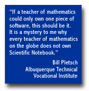 "If a teacher of mathematics could only own one piece of software, this should be it.  It is a mystery to me why every teacher of mathematics on the globe does not own Scientific Notebook.",  Bill Pletsch -- Albuquerque Technical Vocational Institute.