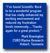 "I've found Scientific Word to be a wonderful program that has really enhanced my working environment and reduced my frustration levels immensely....  Thanks again for a great product."  Mark Bravington -- CSIRO Marine Research, Hobart, Tasmania